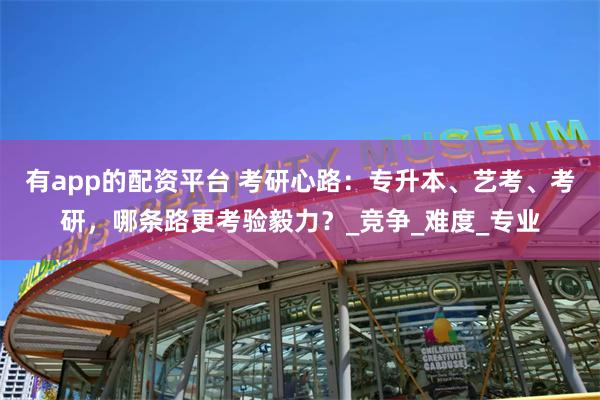 有app的配资平台 考研心路：专升本、艺考、考研，哪条路更考验毅力？_竞争_难度_专业