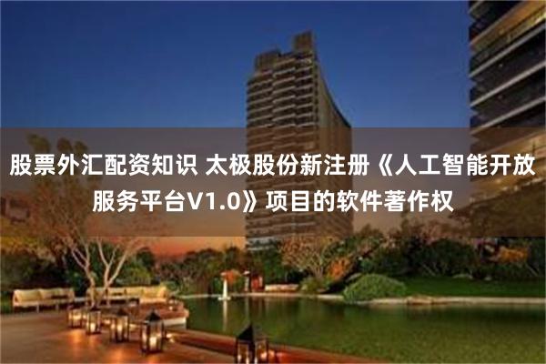 股票外汇配资知识 太极股份新注册《人工智能开放服务平台V1.0》项目的软件著作权
