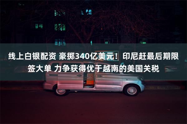 线上白银配资 豪掷340亿美元！印尼赶最后期限签大单 力争获得优于越南的美国关税