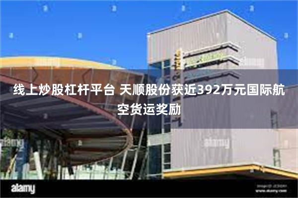 线上炒股杠杆平台 天顺股份获近392万元国际航空货运奖励