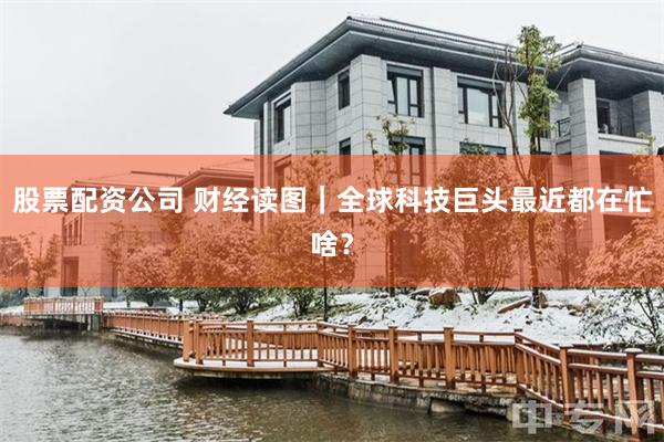 股票配资公司 财经读图|全球科技巨头最近都在忙啥?