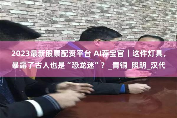 2023最新股票配资平台 AI荐宝官｜这件灯具，暴露了古人也是“恐龙迷”？_青铜_照明_汉代