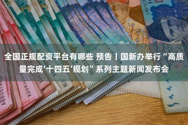 全国正规配资平台有哪些 预告丨国新办举行“高质量完成‘十四五’规划”系列主题新闻发布会